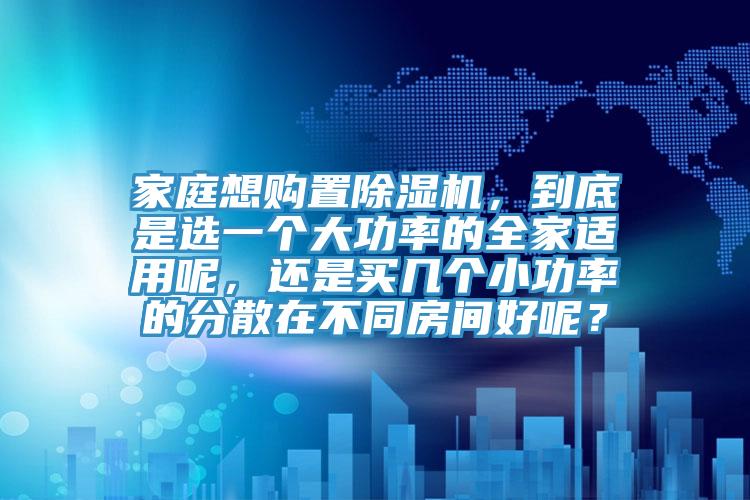 家庭想購置除濕機，到底是選一個大功率的全家適用呢，還是買幾個小功率的分散在不同房間好呢？